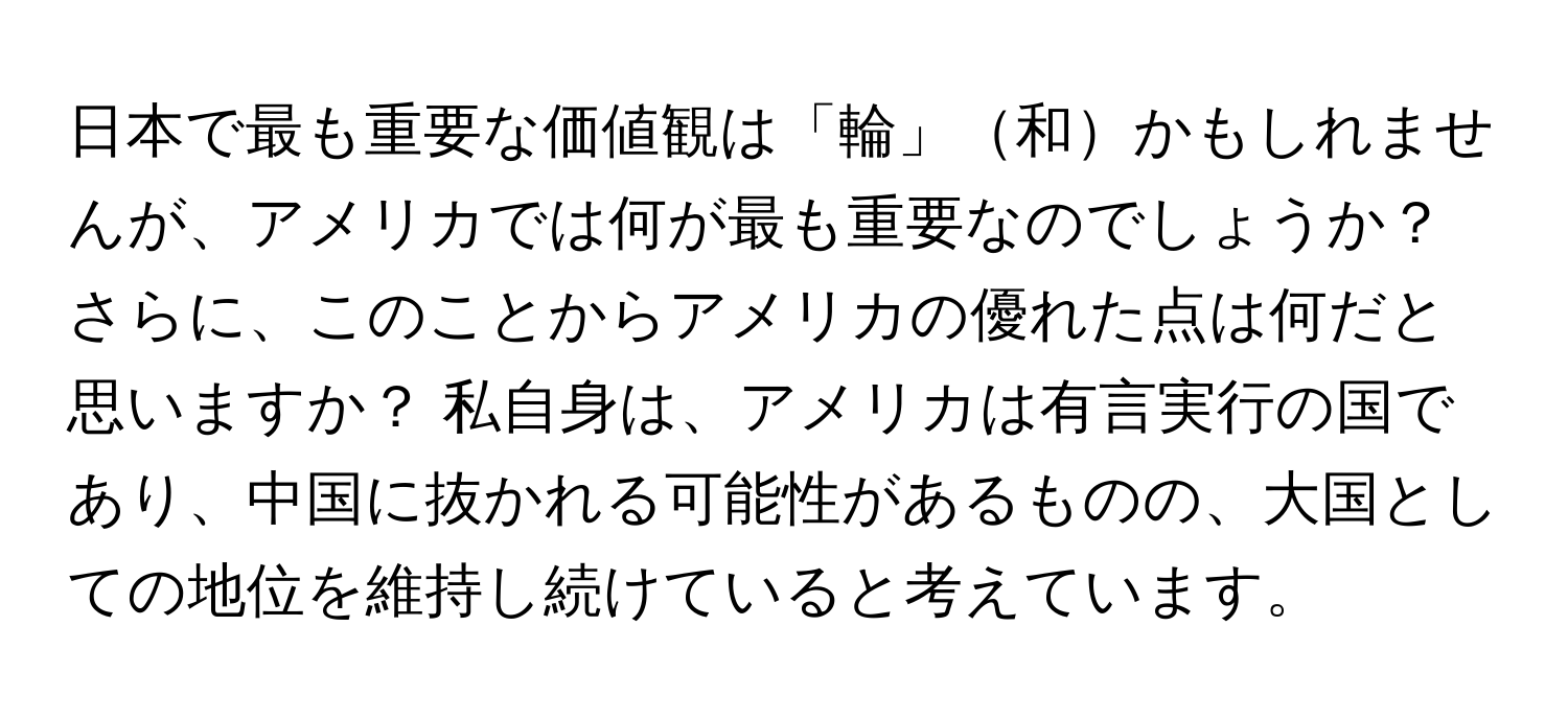 日本で最も重要な価値観は「輪」和かもしれませんが、アメリカでは何が最も重要なのでしょうか？ さらに、このことからアメリカの優れた点は何だと思いますか？ 私自身は、アメリカは有言実行の国であり、中国に抜かれる可能性があるものの、大国としての地位を維持し続けていると考えています。