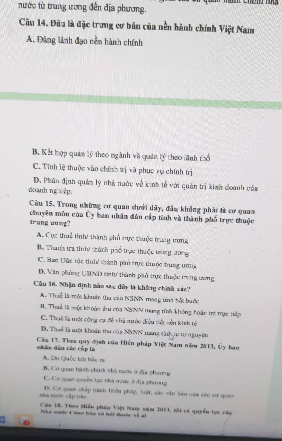 nước từ trung ương đến địa phương.
Câu 14. Đâu là đặc trưng cơ bản của nền hành chính Việt Nam
A. Đảng lãnh đạo nền hành chính
B. Kết hợp quản lý theo ngành và quản lý theo lãnh thổ
C. Tính lệ thuộc vào chính trị và phục vụ chính trị
D. Phân định quản lý nhà nước về kinh tế với quản trị kinh doanh của
doanh nghiệp.
Câu 15. Trong những cơ quan dưới đây, đâu không phải là cơ quan
chuyên môn của Ủy ban nhân dân cấp tỉnh và thành phố trực thuộc
trung ưong?
A. Cục thuế tinh/ thành phố trực thuộc trung ương
B. Thanh tra tỉnh/ thành phố trực thuộc trung ương
C. Ban Dân tộc tỉnh/ thành phố trực thuộc trung ương
D. Văn phòng UBND tinh/ thành phố trực thuộc trung ương
Câu 16. Nhận định nào sau đây là không chính xác?
A. Thuế là một khoản thu của NSNN mang tính bắt buộc
B. Thuế là một khoản thu của NSNN mang tính không hoàn trả trực tiếp
C. Thuế là một công cụ đề nhà nước điều tiết nền kinh tế
D. Thuế là một khoản thu của NSNN mang tính tự tự nguyện
Câu 17. Theo quy định của Hiến pháp Việt Nam năm 2013, Ủy ban
nhân dân các cấp là
A. Do Quốc hội bầu ra
B. Cơ quan hành chính nhà nước ở địa phương
C. Cơ quan quyền lực nhà nước ở địa phương
D. Cơ quan chấp hành Hiến pháp, luật, các văn bản của các cơ quan
nhà nước cấp trěn
Câu 18. Theo Hiến pháp Việt Nam năm 2013, tất cả quyền lực của
Nhà nước Công hòa xã hội thuộc về ai