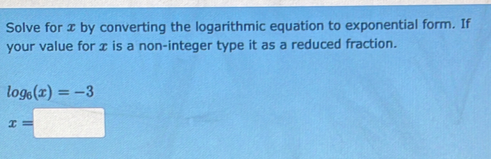 Solve for x by converting the logarithmic equation to exponential form. If 
your value for x is a non-integer type it as a reduced fraction.
log _6(x)=-3
x=□