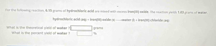 For the following reaction, 6.15 grams of hydrochloric acid are mixed with excess iron(III) oxide. The reaction yields 1.03 grams of water. 
hydrochloric acid (aq)+iron(III) oxide (S) to water(l)+iron(lll) chloride (aq) 
What is the theoretical yield of water ? grams
What is the percent yield of water ? %