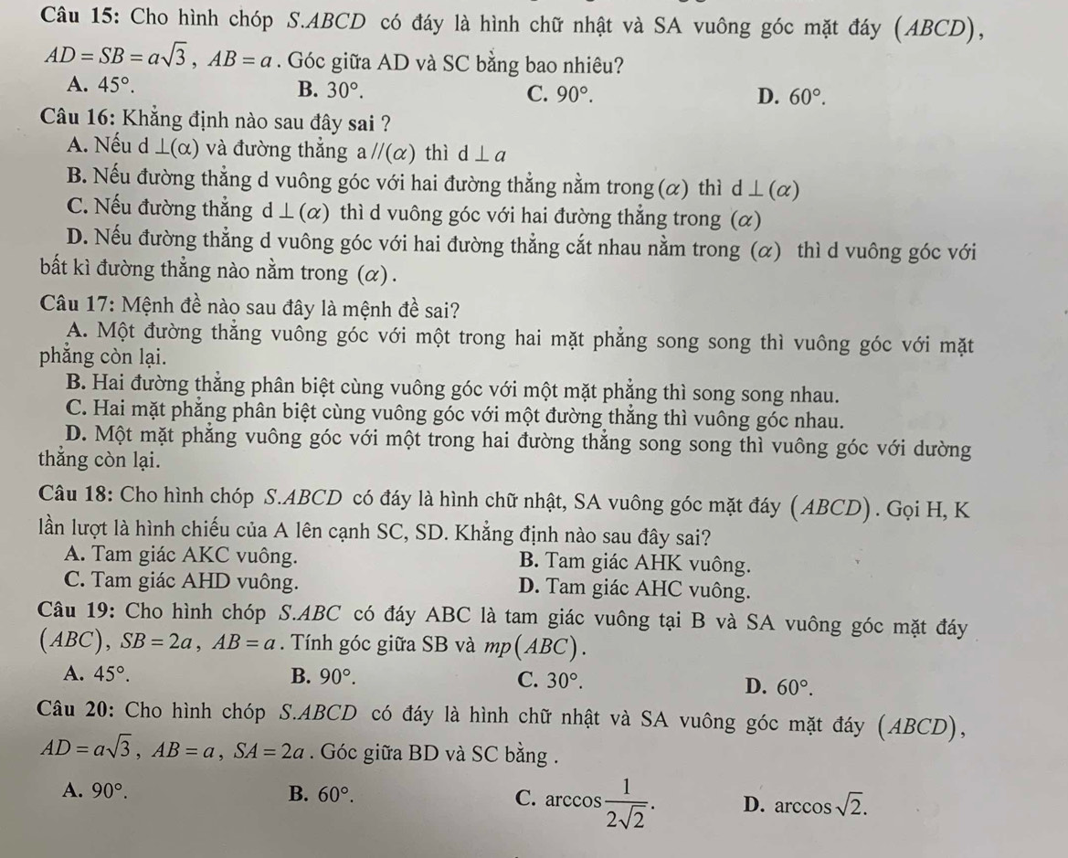 Cho hình chóp S.ABCD có đáy là hình chữ nhật và SA vuông góc mặt đáy (ABCD),
AD=SB=asqrt(3),AB=a. Góc giữa AD và SC bằng bao nhiêu?
A. 45°. B. 30°. C. 90°.
D. 60°.
Câu 16: Khẳng định nào sau đây sai ?
A. Nếu d ⊥ (alpha ) và đường thẳng aparallel (alpha ) thì d⊥ a
B. Nếu đường thẳng d vuông góc với hai đường thẳng nằm trong (α) thì d ⊥(α)
C. Nếu đường thẳng d ⊥ (α) thì d vuông góc với hai đường thẳng trong (α)
D. Nếu đường thẳng d vuông góc với hai đường thẳng cắt nhau nằm trong (α) thì d vuông góc với
bất kì đường thẳng nào nằm trong (α) .
Câu 17: Mệnh đề nào sau đây là mệnh đề sai?
A. Một đường thẳng vuông góc với một trong hai mặt phẳng song song thì vuông góc với mặt
phẳng còn lại.
B. Hai đường thắng phân biệt cùng vuông góc với một mặt phẳng thì song song nhau.
C. Hai mặt phẳng phân biệt cùng vuông góc với một đường thắng thì vuông góc nhau.
D. Một mặt phẳng vuông góc với một trong hai đường thắng song song thì vuông góc với dường
thẳng còn lại.
Câu 18: Cho hình chóp S.ABCD có đáy là hình chữ nhật, SA vuông góc mặt đáy (ABCD). Gọi H, K
lần lượt là hình chiếu của A lên cạnh SC, SD. Khẳng định nào sau đây sai?
A. Tam giác AKC vuông. B. Tam giác AHK vuông.
C. Tam giác AHD vuông. D. Tam giác AHC vuông.
Câu 19: Cho hình chóp S.ABC có đáy ABC là tam giác vuông tại B và SA vuông góc mặt đáy
(AB C),SB=2a,AB=a. Tính góc giữa SB và mp(ABC).
A. 45°. B. 90°. C. 30°.
D. 60°.
Câu 20: Cho hình chóp S.ABCD có đáy là hình chữ nhật và SA vuông góc mặt đáy (ABCD),
AD=asqrt(3),AB=a,SA=2a. Góc giữa BD và SC bằng .
A. 90°. B. 60°. C. arccos  1/2sqrt(2) . D. arccos sqrt(2). ..