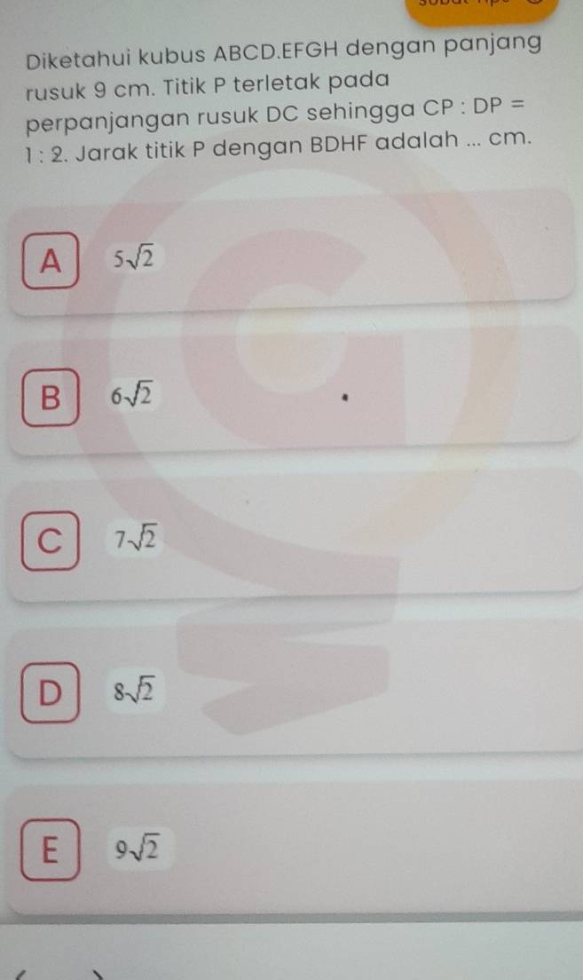 Diketahui kubus ABCD. EFGH dengan panjang
rusuk 9 cm. Titik P terletak pada
perpanjangan rusuk DC sehingga CP:DP=
1:2. Jarak titik P dengan BDHF adalah ... cm.
A 5sqrt(2)
B 6sqrt(2)
C 7sqrt(2)
D 8sqrt(2)
E 9sqrt(2)