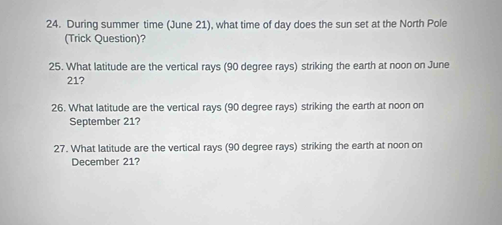 During summer time (June 21), what time of day does the sun set at the North Pole 
(Trick Question)? 
25. What latitude are the vertical rays (90 degree rays) striking the earth at noon on June
21? 
26. What latitude are the vertical rays (90 degree rays) striking the earth at noon on 
September 21? 
27. What latitude are the vertical rays (90 degree rays) striking the earth at noon on 
December 21?