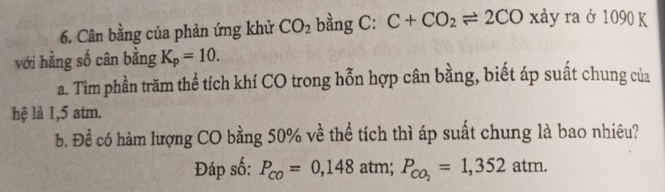 Cân bằng của phản ứng khử CO_2 bằng C: C+CO_2leftharpoons 2CO xảy ra ở 1090 K 
với hằng số cân bằng K_p=10. 
a. Tìm phần trăm thể tích khí CO trong hỗn hợp cân bằng, biết áp suất chung của 
hệ là 1,5 atm. 
b. Để có hàm lượng CO bằng 50% về thể tích thì áp suất chung là bao nhiêu? 
Đáp số: P_co=0,148 atm; P_CO_2=1,352atm.