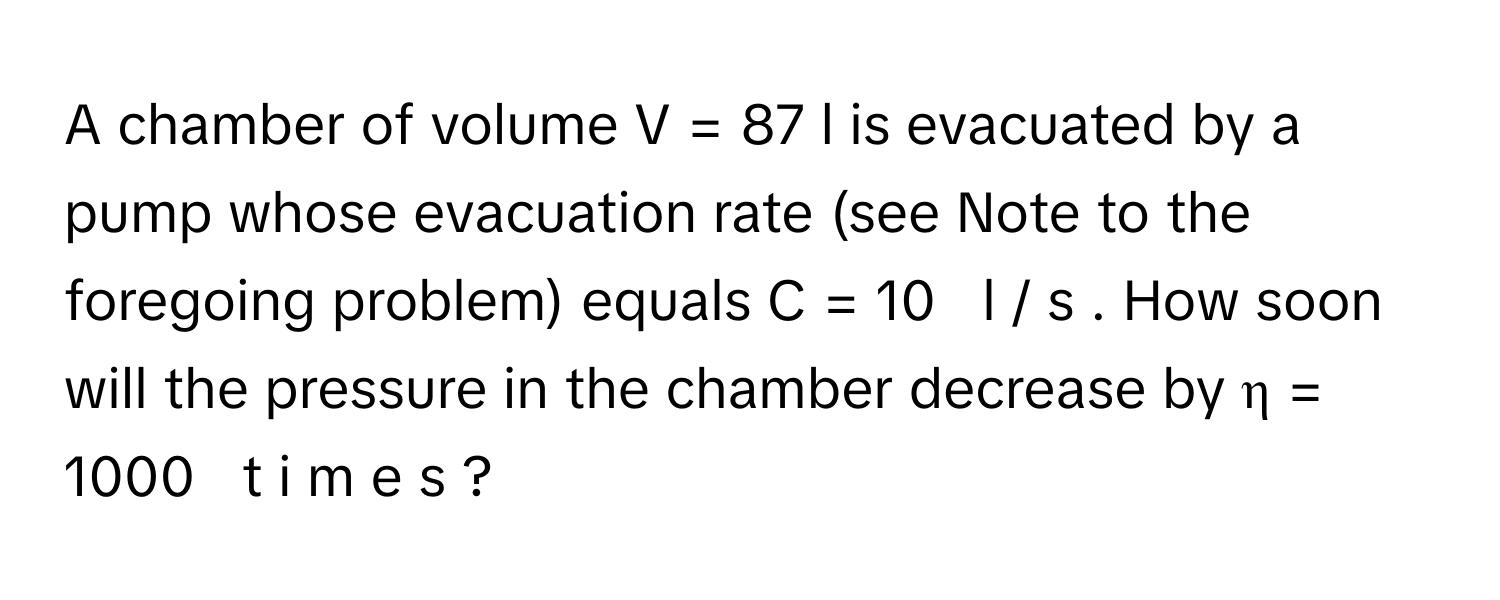 A chamber of volume V  =  87      l      is evacuated by a pump whose evacuation rate (see Note to the foregoing problem) equals C  =  10     l  /    s     . How soon will the pressure in the chamber decrease by η  =  1000     t  i  m  e  s  ?