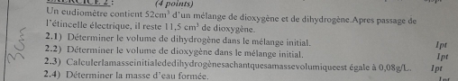 Un eudiomètre contient 52cm^3 (4 points) 
d'un mélange de dioxygène et de dihydrogène.Apres passage de 
l'étincelle électrique, il reste 11,5cm^3 de dioxygène. 
2.1) Déterminer le volume de dihydrogène dans le mélange initial. 
2.2) Déterminer le volume de dioxygène dans le mélange initial. Ipt 1pt 
2.3) Calculerlamasseinitialededihydrogènesachantquesamassevolumiqueest égale à 0,08g/L. 
2.4) Déterminer la masse d'eau formée. 1pt