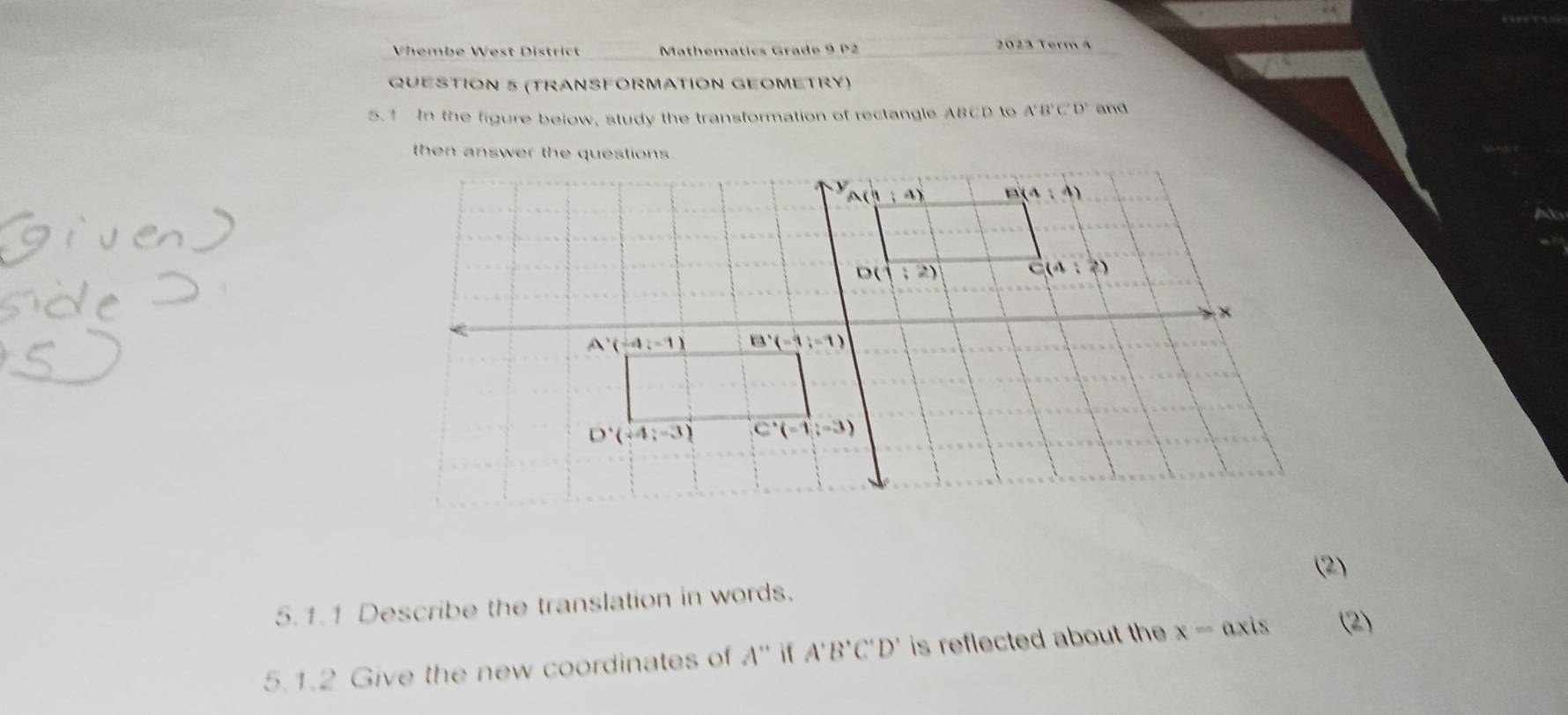 Vhembe West District  Mathematics Grade 9 P2 2023 Termà
QUESTION 5 (TRANSFORMATION GEOMETRY)
5.1 In the figure below, study the transformation of rectangle ABCD to A'B'C'D' and
(2)
5.1.1 Describe the translation in words.
5.1.2 Give the new coordinates of A'' if A'B'C'D' is reflected about the x= axis (2)