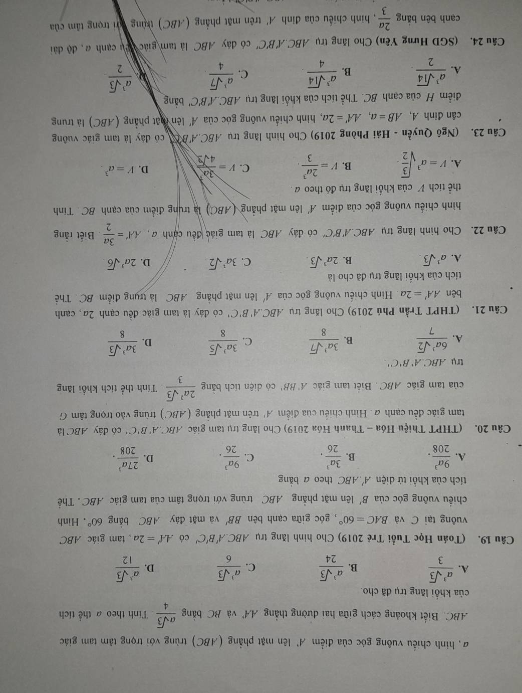 a, hình chiếu vuông góc của điểm A' lên mặt phẳng (ABC) trùng với trọng tâm tam giác
ABC. Biết khoảng cách giữa hai đường thẳng A.4' và BC bằng  asqrt(3)/4  Tính theo a thể tích
của khối lăng trụ đã cho.
A.  a^3sqrt(3)/3   a^3sqrt(3)/24  C.  a^3sqrt(3)/6   a^3sqrt(3)/12 
B.
D.
Câu 19. (Toán Học Tuổi Trẻ 2019) Cho hình lăng trụ ABC.A'B'C' có AA'=2a , tam giác ABC
vuông tại C và BAC=60° , góc giữa cạnh bên BB' và mặt đáy ABC bằng 60°. Hình
chiều vuông góc của B' lên mặt phẳng ABC trùng với trọng tâm của tam giác ABC . Thể
tích của khối tứ diện A'.ABC theo a bǎng
A.  9a^3/208 ·  3a^3/26 . C.  9a^3/26 . D.  27a^3/208 ·
B.
Câu 20. (THPT Thiệu Hóa - Thanh Hóa 2019) Cho lăng trụ tam giác ABC.. A'B'C' có đáy ABC là
tam giác đều cạnh đ. Hình chiếu của điểm A' trên mặt phẳng (ABC) trùng vào trọng tâm G
của tam giác ABC . Biết tam giác A'BB' có diện tích bằng  2a^2sqrt(3)/3 . Tính thể tích khối lăng
trụ ABC.A'B'C'
A.  6a^3sqrt(2)/7   3a^3sqrt(7)/8  C.  3a^3sqrt(5)/8  D.  3a^3sqrt(3)/8 
B.
Câu 21. (THPT Trần Phú 2019) Cho lăng trụ .4BCA'' B'C' có đáy là tam giác đều cạnh 2a, cạnh
bên AA'=2a Hình chiếu vuông góc của A' lên mặt phẳng ABC là trụng điểm BC. Thể
tích của khối lăng trụ đã cho là
A. a^3sqrt(3). B. 2a^3sqrt(3). C. 3a^3sqrt(2). D. 2a^3sqrt(6).
Câu 22. Cho hình lăng trụ ABC.A'' B'C' có đáy ABC là tam giác đều canh a, AA'= 3a/2 . Biết rằng
hình chiếu vuông góc của điểm A' lên mặt phẳng (ABC) là trung điểm của cạnh BC. Tính
thể tích V của khối lăng trụ đó theo a .
A. V=a^3sqrt(frac 3)2. B. V= 2a^3/3 . C. V= 3a^7/4sqrt(2)  D. V=a^3.
Câu 23. (Ngô Quyền - Hải Phòng 2019) Cho hình lăng trụ ABC.A'BC có đây là tam giác vuông
cân đinh A, AB=a,AA'=2a 7, hình chiếu vuông góc của A' lên mặt phẳng (ABC) là trung
điểm H của cạnh BC. Thể tích của khối lăng trụ ABC.A'B'C' bằng
A.  a^3sqrt(14)/2 .  a^3sqrt(14)/4 .  a^3sqrt(7)/4   a^3sqrt(3)/2 .
B.
C.
Câu 24. (SGD Hưng Yên) Cho lăng trụ ABC.A'B'C' có đáy ABC là tam giác đêu cạnh a, độ dài
cạnh bên bằng  2a/3  , hình chiếu của đỉnh A'trên mặt phẳng (ABC) trùng đới trọng tâm của