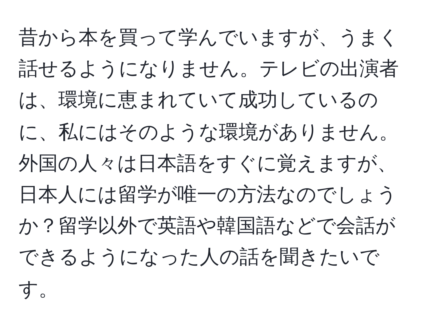 昔から本を買って学んでいますが、うまく話せるようになりません。テレビの出演者は、環境に恵まれていて成功しているのに、私にはそのような環境がありません。外国の人々は日本語をすぐに覚えますが、日本人には留学が唯一の方法なのでしょうか？留学以外で英語や韓国語などで会話ができるようになった人の話を聞きたいです。