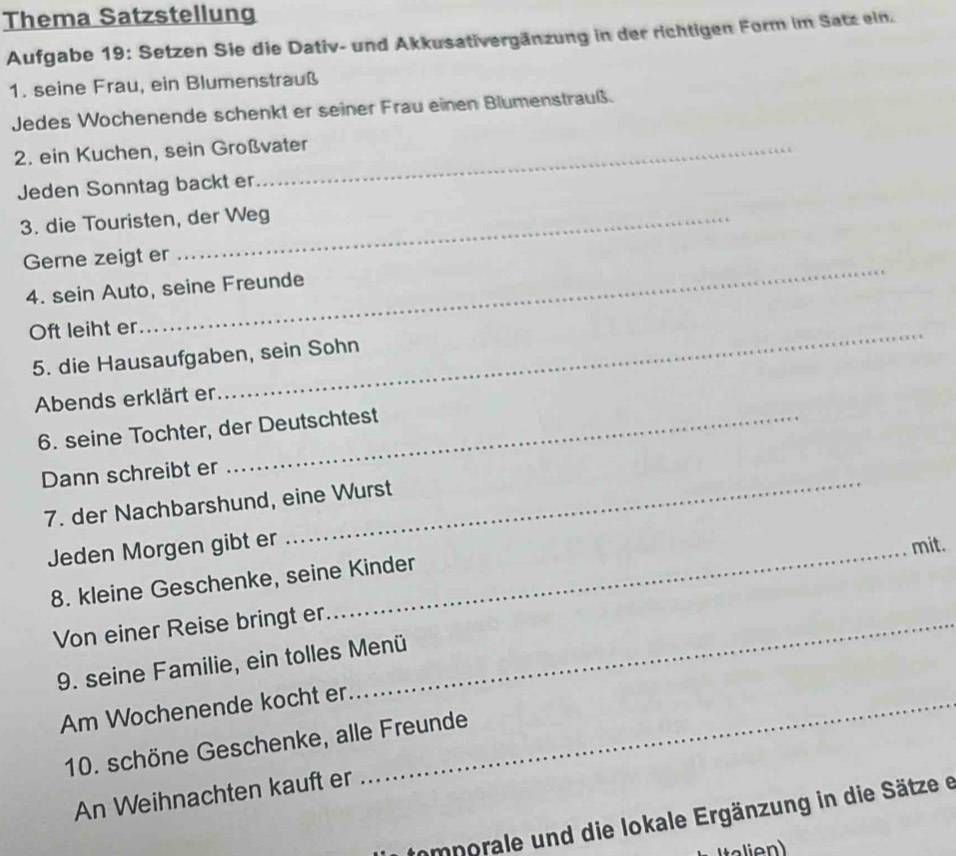 Thema Satzstellung 
Aufgabe 19: Setzen Sie die Dativ- und Akkusativergänzung in der richtigen Form im Satz ein. 
1. seine Frau, ein Blumenstrauß 
Jedes Wochenende schenkt er seiner Frau einen Blumenstrauß. 
2. ein Kuchen, sein Großvater 
Jeden Sonntag backt er 
3. die Touristen, der Weg 
_ 
Gerne zeigt er 
4. sein Auto, seine Freunde 
Oft leiht er_ 
5. die Hausaufgaben, sein Sohn 
Abends erklärt er 
6. seine Tochter, der Deutschtest 
Dann schreibt er_ 
7. der Nachbarshund, eine Wurst 
Jeden Morgen gibt er_ 
mit. 
8. kleine Geschenke, seine Kinder 
Von einer Reise bringt er_ 
9. seine Familie, ein tolles Menü 
Am Wochenende kocht er_ 
10. schöne Geschenke, alle Freunde 
An Weihnachten kauft er 
Iomporale und die lokale Ergänzung in die Sätze e 
ale n )