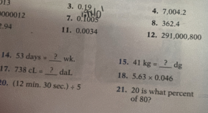 13 
3. 0.19 4. 7,004.2
000012 7. 0.1005 8. 362.4
2.94 11. 0.0034 12. 291,000,800
14. 53days=_ ? _ 2 wk. 15. 41kg=_ ?dg
17. 738cL= v_2 _ 2 daL 18. 5.63* 0.046
20. (12min.30sec .)/ 5 21. 20 is what percent 
of 80?