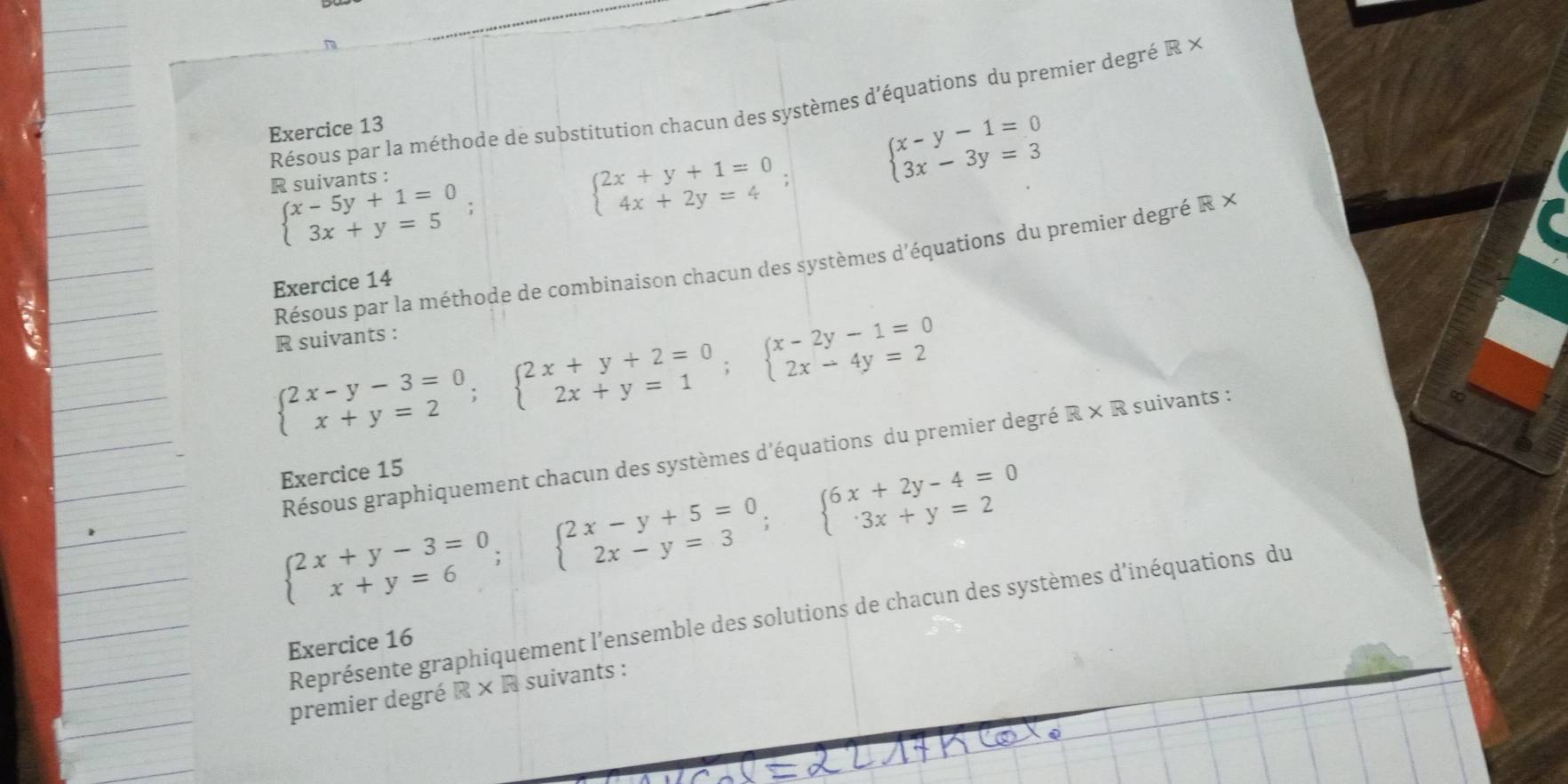 Résous par la méthode de substitution chacun des systèmes d'équations du premier degréà -L
Exercice 13 
R suivants :
beginarrayl x-y-1=0 3x-3y=3endarray.
beginarrayl x-5y+1=0 3x+y=5endarray.
beginarrayl 2x+y+1=0 4x+2y=4endarray.
Résous par la méthode de combinaison chacun des systèmes d'équations du premier degré R × 
Exercice 14 
R suivants :
beginarrayl 2x-y-3=0 x+y=2endarray.  ;beginarrayl 2x+y+2=0 2x+y=1endarray.  ;beginarrayl x-2y-1=0 2x-4y=2endarray.
Résous graphiquement chacun des systèmes d'équations du premier degré R* R suivants 
Exercice 15
beginarrayl 2x+y-3=0 x+y=6endarray.  ;beginarrayl 2x-y+5=0 2x-y=3endarray.  ; beginarrayl 6x+2y-4=0 3x+y=2endarray.
Représente graphiquement l'ensemble des solutions de chacun des systèmes d'inéquations du 
Exercice 16 
premier degré R × R suivants :