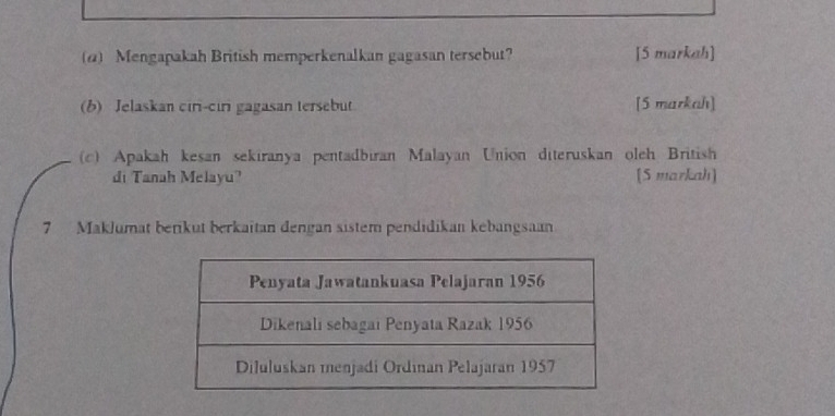 (@) Mengapakah British memperkenalkan gagasan tersebut? [5 markah] 
(b) Jelaskan ciri-ciri gagasan tersebut [5 markah] 
(c) Apakah kesan sekiranya pentadbiran Malayan Union diteruskan oleh British 
di Tanah Melayu? [S markah] 
7 Maklumat berikut berkaitan dengan sistem pendidikan kebangsaan