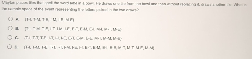 Claylon places tiles that spell the word time in a bowl. He draws one tile from the bowl and then without replacing it, donws another tike. What is
the sample space of the event representing the letters picked in the two draws ?
A. (T.L,T.M,T.E,I.LM,HE,M.E)
B. (T-I,T-M,T-E,I.I.M.E,E-T, E-I,E-I, M-I, M-I,M-E)
C.  TA,T,T,E,I.I.I.I.I.I.E.T,E.T,E.H.E-E,M-T,M-ME
D.  T.1,T.M,T.E,T.T,H.H,HE,H,E.T,E.H,E-E,H.T,M.I.M.H,ME,M