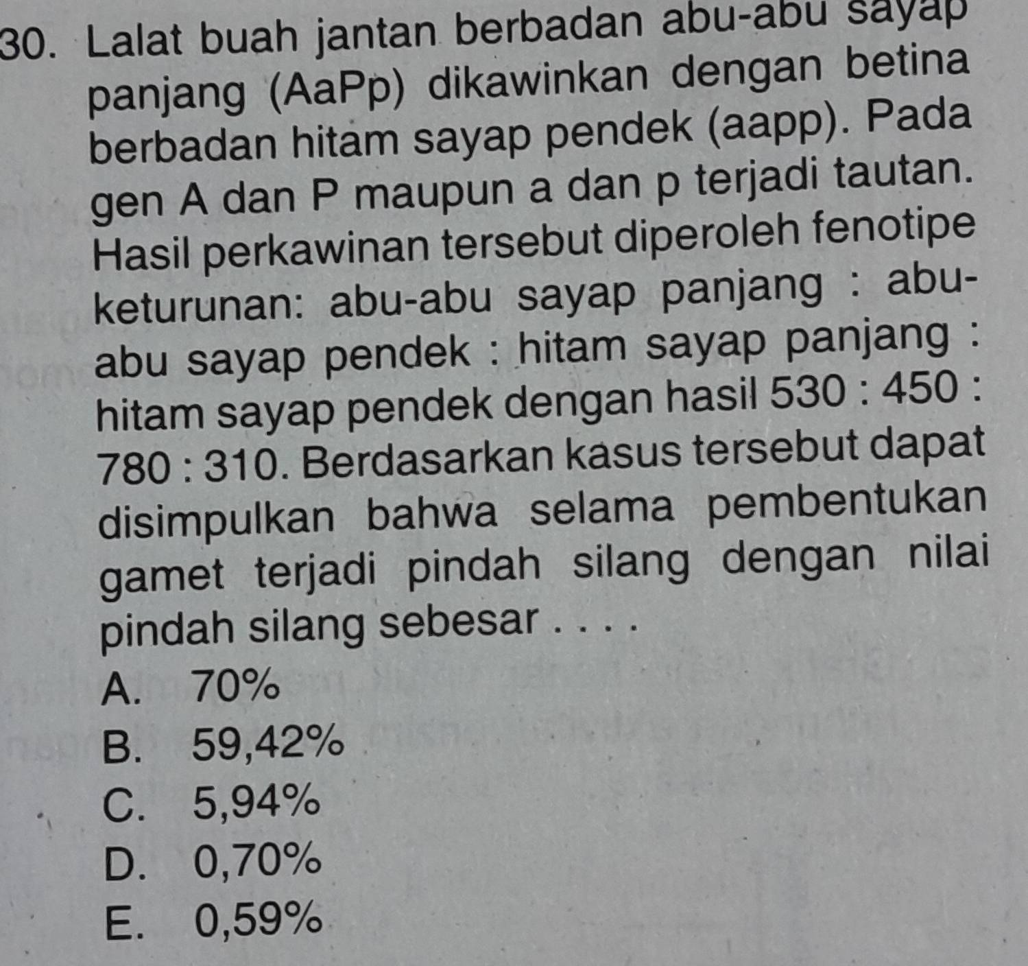 Lalat buah jantan berbadan abu-abu sayap
panjang (AaPp) dikawinkan dengan betina
berbadan hitam sayap pendek (aapp). Pada
gen A dan P maupun a dan p terjadi tautan.
Hasil perkawinan tersebut diperoleh fenotipe
keturunan: abu-abu sayap panjang : abu-
abu sayap pendek : hitam sayap panjang :
hitam sayap pendek dengan hasil 530:450 :
780:310. Berdasarkan kasus tersebut dapat
disimpulkan bahwa selama pembentukan
gamet terjadi pindah silang dengan nilai
pindah silang sebesar . . . .
A. 70%
B. 59,42%
C. 5,94%
D. 0,70%
E. 0,59%