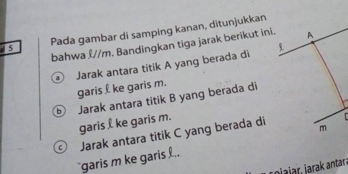 Pada gambar di samping kanan, ditunjukkan 
bahwa &// m. Bandingkan tiga jarak berikut ini. 
5 
a Jarak antara titik A yang berada di 
garis l ke garis m. 
⑥ Jarak antara titik B yang berada di 
garis l ke garis m. 
Jarak antara titik C yang berada di 
`` garis m ke garis .. 
ojajar, jarak antara