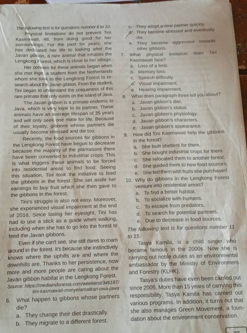 The following text is for questions number 6 to 10. c. They adopt a new partner quickly.
Physical limitations do not prevent Tini d. They become stressed and eventually
Kasmawati, 48, from doing good for her die.
surroundings. For the past six years, she e. They become aggressive towards
has dedicated her life to looking after the other gibbons.
Javan gibbon, a rare animal that inhabits the 7. What physical limitation does Tini
Lengkong Forest, which is close to her village. Kasmawati face?
Her concern for these animals began when a. Loss of a limb.
she met Inge, a student from the Netherlands b. Memory loss.
whom she took to the Lengkong Forest to re- c. Speech difficulty.
search about the Javan gibbon. From the student, d. Visual impairment.
Tini began to understand the uniqueness of this e. Hearing impairment.
rare primate that only exists on the island of Java. 8. What does paragraph three tell you about?
The Javan gibbon is a primate endemic to a. Javan gibbon's diet.
Java, which is very loyal to its partner. These b. Javan gibbon's status.
animals have an average lifespan of 35 years c. Javan gibbon's physiology.
and will only seek one mate for life. Because
of their loyalty, gibbons whose partners die d. Javan gibbon's characters.
usually become stressed and die too. e. Javan gibbon's appearance.
Recently, the food sources for gibbons in 9. How did Tini Kasmawati help the gibbons
the Lengkong Forest have begun to decrease in the forest?
because the majority of the plantations there a. She built shelters for them.
have been converted to industrial crops. This b. She bought industrial crops for them.
is what triggers these animals to be forced c. She relocated them to another forest.
into residential areas to find food. Seeing d. She guided them to new food sources.
this situation, Tini took the initiative to feed e. She fed them with fruits she purchased.
the gibbons in the forest. She set aside her 10. Why do gibbons in the Lengkong Forest
earnings to buy fruit which she then gave to venture into residential areas?
the gibbons in the forest. a. To find a better habitat.
Tini's struggle is also not easy. Moreover, b. To socialize with humans.
she experienced visual impairment at the end c. To escape from predators.
of 2016. Since losing her eyesight, Tini has d. To search for potential partners.
had to use a stick as a guide when walking, e. Due to decrease in food sources.
including when she has to go into the forest to The following text is for questions number 11
feed the Javan gibbons. to 15.
Even if she can't see, she still dares to roam
around in the forest. It's because she instinctively Tasya Kamila, is a child singer who
knows where the uphills are and where the became famous in the 2000s. Now she is
downhills are. Thanks to her persistence, now carrying out noble duties as an environmental
more and more people are caring about the ambassador by the Ministry of Environment
Javan gibbon habitat in the Lengkong Forest. and Forestry (KLHK).
Source: https://mediaindonesia.com/weekend/346187/ Tasya's duties have even been carried out
tini-kasmawati-menyelamatkan-owa-jawa since 2005. More than 15 years of carrying this
6. What happen to gibbons whose partners responsibility, Tasya Kamila has carried out
die? various programs. In addition, it turns out that
a. They change their diet drastically. she also manages Green Movement, a foun-
b. They migrate to a different forest. dation about the environment conservation.