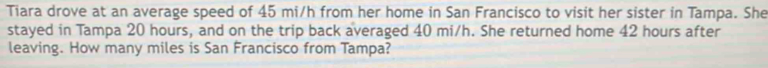 Tiara drove at an average speed of 45 mi/h from her home in San Francisco to visit her sister in Tampa. She 
stayed in Tampa 20 hours, and on the trip back averaged 40 mi/h. She returned home 42 hours after 
leaving. How many miles is San Francisco from Tampa?