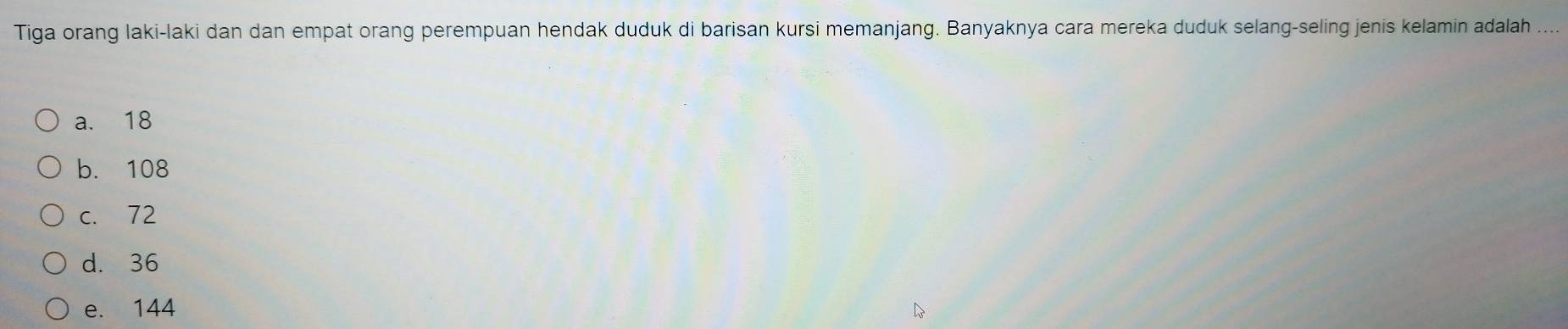 Tiga orang laki-laki dan dan empat orang perempuan hendak duduk di barisan kursi memanjang. Banyaknya cara mereka duduk selang-seling jenis kelamin adalah ..
a. 18
b. 108
c. 72
d. 36
e. 144