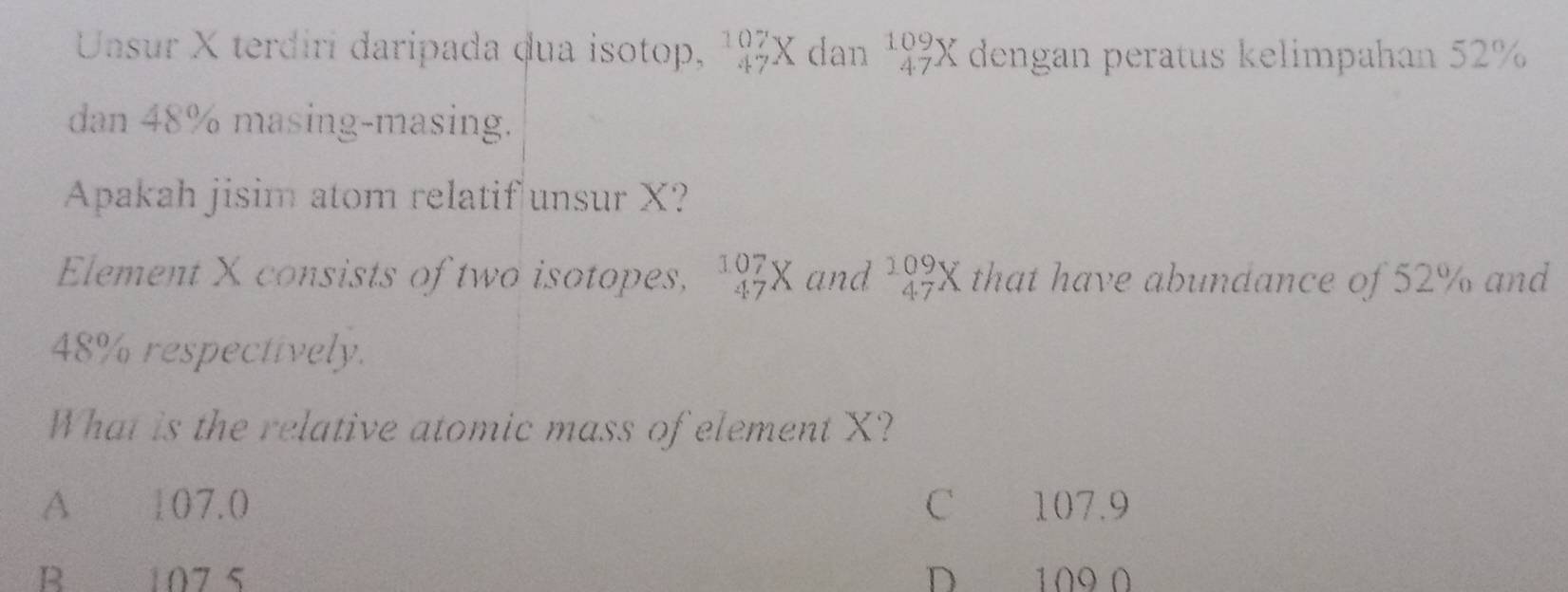 Unsur X terdirí daripada dua isotop, _(47)^(107)X dan beginarrayr 109 47endarray X dengan peratus kelimpahan 52%
dan 48% masing-masing.
Apakah jisim atom relatif unsur X?
Element X consists of two isotopes, beginarrayr 107 47endarray X and beginarrayr 109 47endarray X that have abundance of 52% and
48% respectively.
What is the relative atomic mass of element X?
A 107.0 C 107.9
B 107 5 D 109 0