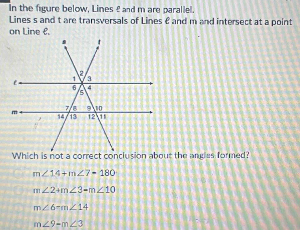 In the figure below, Lines £ and m are parallel.
Lines s and t are transversals of Lines & and m and intersect at a point
on Line l.
m∠ 14+m∠ 7=180°
m∠ 2+m∠ 3=m∠ 10
m∠ 6=m∠ 14
m∠ 9=m∠ 3