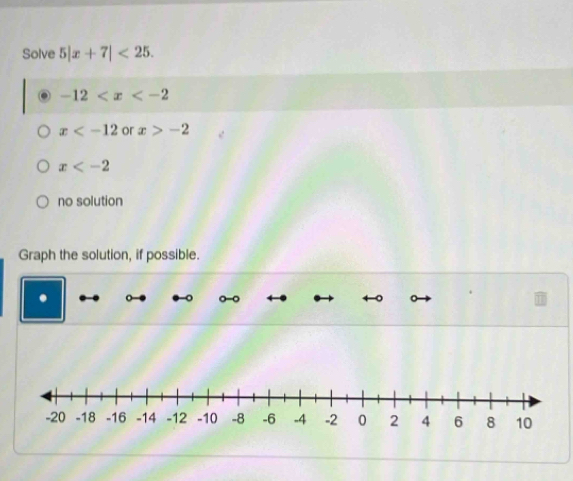 Solve 5|x+7|<25</tex>.
-12
x or x>-2
x
no solution
Graph the solution, if possible.