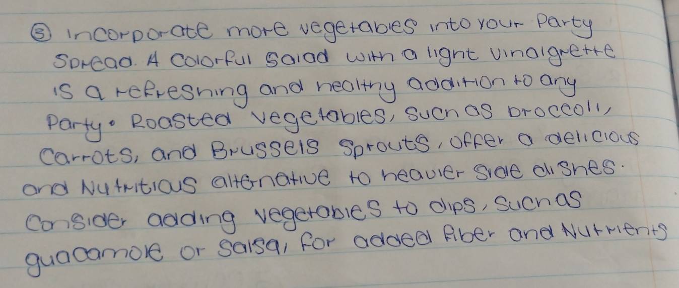 ⑤ incorporate more vegetables into your Party 
Spread. A Colorful Salad with a light vinoigrette 
is a refreshing and healthy addition to any 
Party Roasted vegetables, sucnas broccoll, 
Carrots, and Brussels Sprouts, offer a delicious 
and Nutritious altenatve to heavier Srele diShes. 
Consider adding vegetables to chips, Suchas 
guacamole or saisa, for added Rber and Nurrients