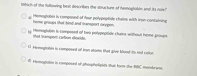 Which of the following best describes the structure of hemoglobin and its role?
a) Hemoglobin is composed of four polypeptide chains with iron-containing
heme groups that bind and transport oxygen.
b) Hemoglobin is composed of two polypeptide chains without heme groups
that transport carbon dioxide.
c) Hemoglobin is composed of iron atoms that give blood its red color.
d) Hemoglobin is composed of phospholipids that form the RBC membrane.