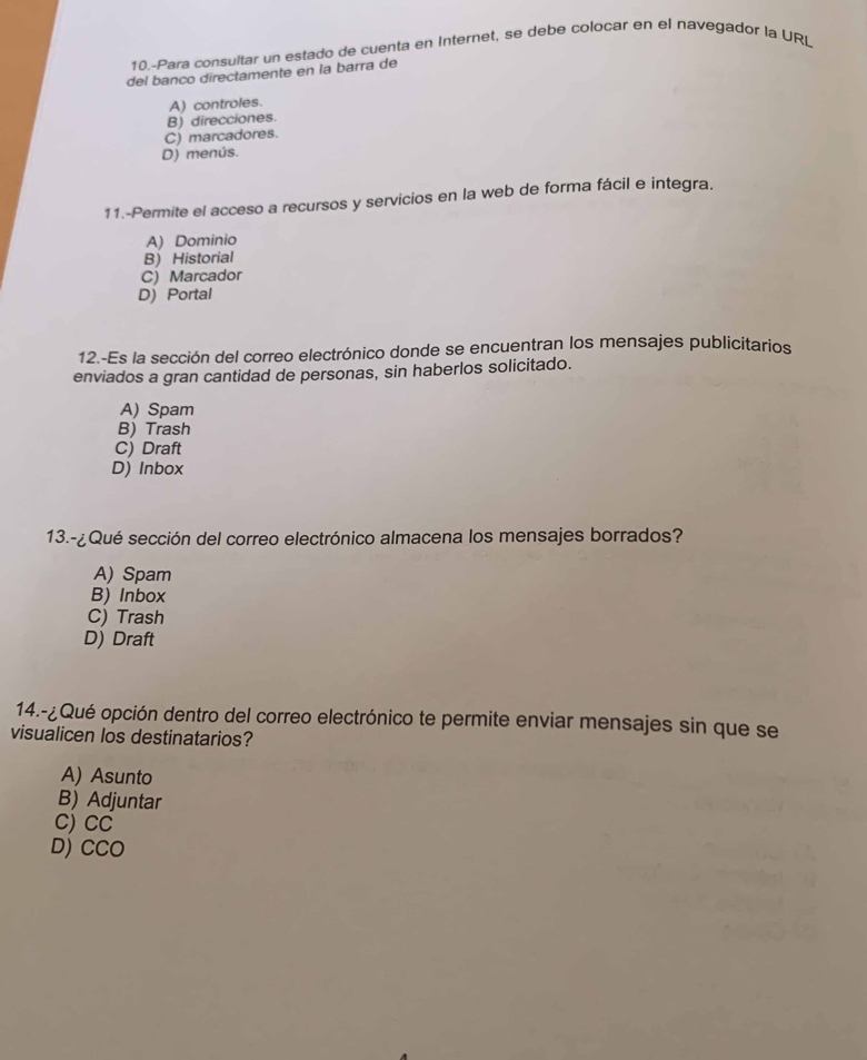 10.-Para consultar un estado de cuenta en Internet, se debe colocar en el navegador la URL
del banco directamente en la barra de
A) controles.
B) direcciones.
C) marcadores.
D) menús.
11.-Permite el acceso a recursos y servicios en la web de forma fácil e integra.
A) Dominio
B) Historial
C) Marcador
D) Portal
12.-Es la sección del correo electrónico donde se encuentran los mensajes publicitarios
enviados a gran cantidad de personas, sin haberlos solicitado.
A) Spam
B) Trash
C) Draft
D) Inbox
13.-¿Qué sección del correo electrónico almacena los mensajes borrados?
A) Spam
B) Inbox
C) Trash
D) Draft
14.-¿Qué opción dentro del correo electrónico te permite enviar mensajes sin que se
visualicen los destinatarios?
A) Asunto
B) Adjuntar
C) CC
D) CCO