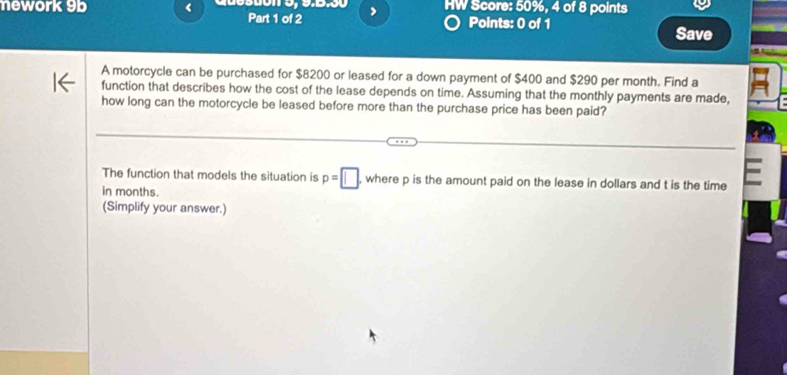 nework 9b < HW Score: 50%, 4 of 8 points 
Part 1 of 2 > 
Points: 0 of 1 Save 
A motorcycle can be purchased for $8200 or leased for a down payment of $400 and $290 per month. Find a 
function that describes how the cost of the lease depends on time. Assuming that the monthly payments are made, 
how long can the motorcycle be leased before more than the purchase price has been paid? 
The function that models the situation is p=□ , where p is the amount paid on the lease in dollars and t is the time 
in months. 
(Simplify your answer.)