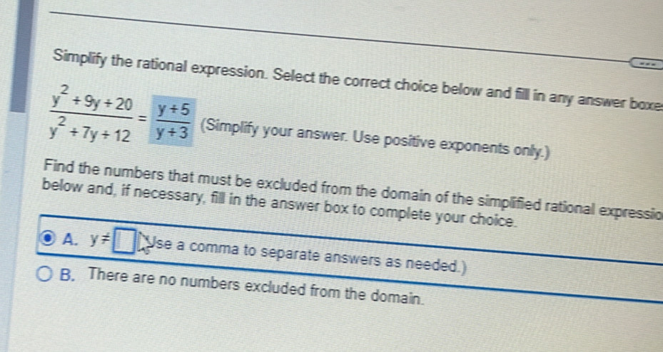 Simplify the rational expression. Select the correct choice below and fill in any answer boxe
 (y^2+9y+20)/y^2+7y+12 = (y+5)/y+3  (Simplify your answer. Use positive exponents only.)
Find the numbers that must be excluded from the domain of the simplified rational expressio
below and, if necessary, fill in the answer box to complete your choice.
A. y!= □ Use a comma to separate answers as needed.)
B. There are no numbers excluded from the domain.