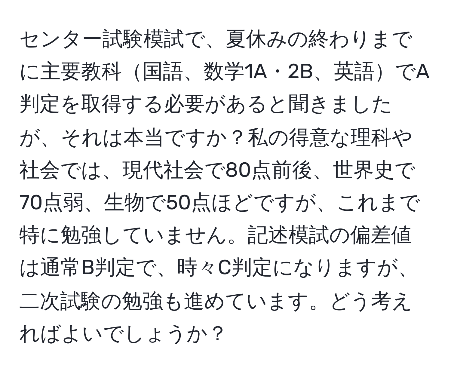 センター試験模試で、夏休みの終わりまでに主要教科国語、数学1A・2B、英語でA判定を取得する必要があると聞きましたが、それは本当ですか？私の得意な理科や社会では、現代社会で80点前後、世界史で70点弱、生物で50点ほどですが、これまで特に勉強していません。記述模試の偏差値は通常B判定で、時々C判定になりますが、二次試験の勉強も進めています。どう考えればよいでしょうか？