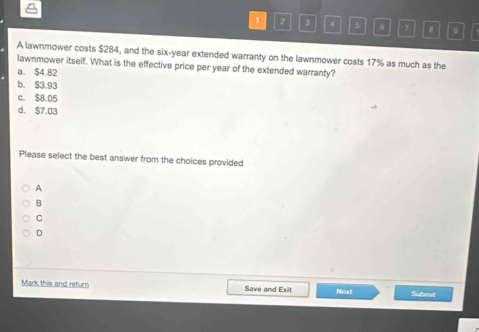 1 2 3 4 5 6 7 8 .
A lawnmower costs $284, and the six-year extended warranty on the lawnmower costs 17% as much as the
lawnmower itself. What is the effective price per year of the extended warranty?
a. $4.82
b. $3.93
c. $8.05
d. $7.03
Please select the best answer from the choices provided
A
B
C
D
Mark this and return Save and Exit Next Submit