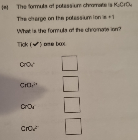 The formula of potassium chromate is K_2CrO_4
The charge on the potassium ion is +1
What is the formula of the chromate ion?
Tick (✔) one box.
CrO_4^+
CrO_4^(2+)
CrO_4^-
CrO_4^(2-)