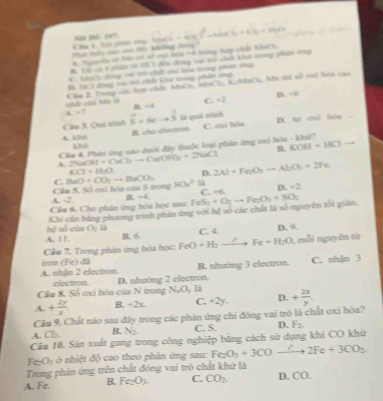 Na B. Sii phản cng: Nấ 6a7b+60% -aheaCb=4Cb+10b
Thi biàu sứo vo đo không đàng.'
A. Spavela no hô a «l eas tta =4 tng hợp chết hồn  
M. Hển vi 6 gi vữ VIE0 đễng chnng vai mn cấn khn tg phim thg
C. Nhíh, dong vài mò chết mai bóa tong phim ứng
B, l h động vai tờ chấn kh tnng phn dng
Cu B, Trơng cc hợp chất: MưO, Ni 7a KoMoChu, Mu thi sối cố tí cao
D. -6
A. =. ←2 C. +2
Cầu 3. Quả trình overline S+6eto overline S là quá trình
A. k/bi B. clo electron. C. exi bla. D. t axi hha -
Cêu 4. Phân ứng nào dưới đây thuộc loại phần ứng cơi hòa - khứ?
B. KOH+HCl to
A. 2NaOH+CuCl_2to Ou(Oa(OH)_2+2NaCl
KCl+H_2O.
D. 2Al+Fe_2O_3to Al_2O_3+2Fe
C.
Câa S. Số cai hóa của S trong BaO+CO_2to BaCO_3 50u^2
A. -2 ∠ 4 C. +6. D.+2
R
Cầu 6. Cho phin ứng hóa học sau: sum:FeS_2+O_2to Fe_2O_3+SO_2
Khi cản bằng phương trình phin ứng với hệ số các chất là số nguyên tối giảm.
hc^2 5L của O_2 _ I
A. ⅡL. B. 6 C. 4. D. 9.
Cầm 7. Trong phin ứng hóa học: FeO+H_2to Fe+H_2O 1, mỗi nguyên từ
iron overline CF c)di
A. nhin 2 electron. B. nhường 3 electron. C. nhận 3
electron. D. nhường 2 electron.
Cầu &. Số ơxi hóa của N trong NgOy là
A.+ 2y/x . B. +2x. C. +2y. D.+ 2x/y .
Câu 9. Chất nào sau đây trong các phân ứng chỉ đóng vai trò là chất oxi hóa?
A. Ch. B. N_2. C. S. D. F_2.
Cảu 10. Sản xuất gang trong công nghiệp bằng cách sử dụng khí CO khử
Fe_2O_3 ở nhiệt độ cao theo phản ứng sau: Fe_2O_3+3COto 2Fe+3CO_2.
Trong phản ứng trên chất đóng vai trò chất khứ là
B. Fe_2O_3. C. CO_2.
A. Fe. D. CO.