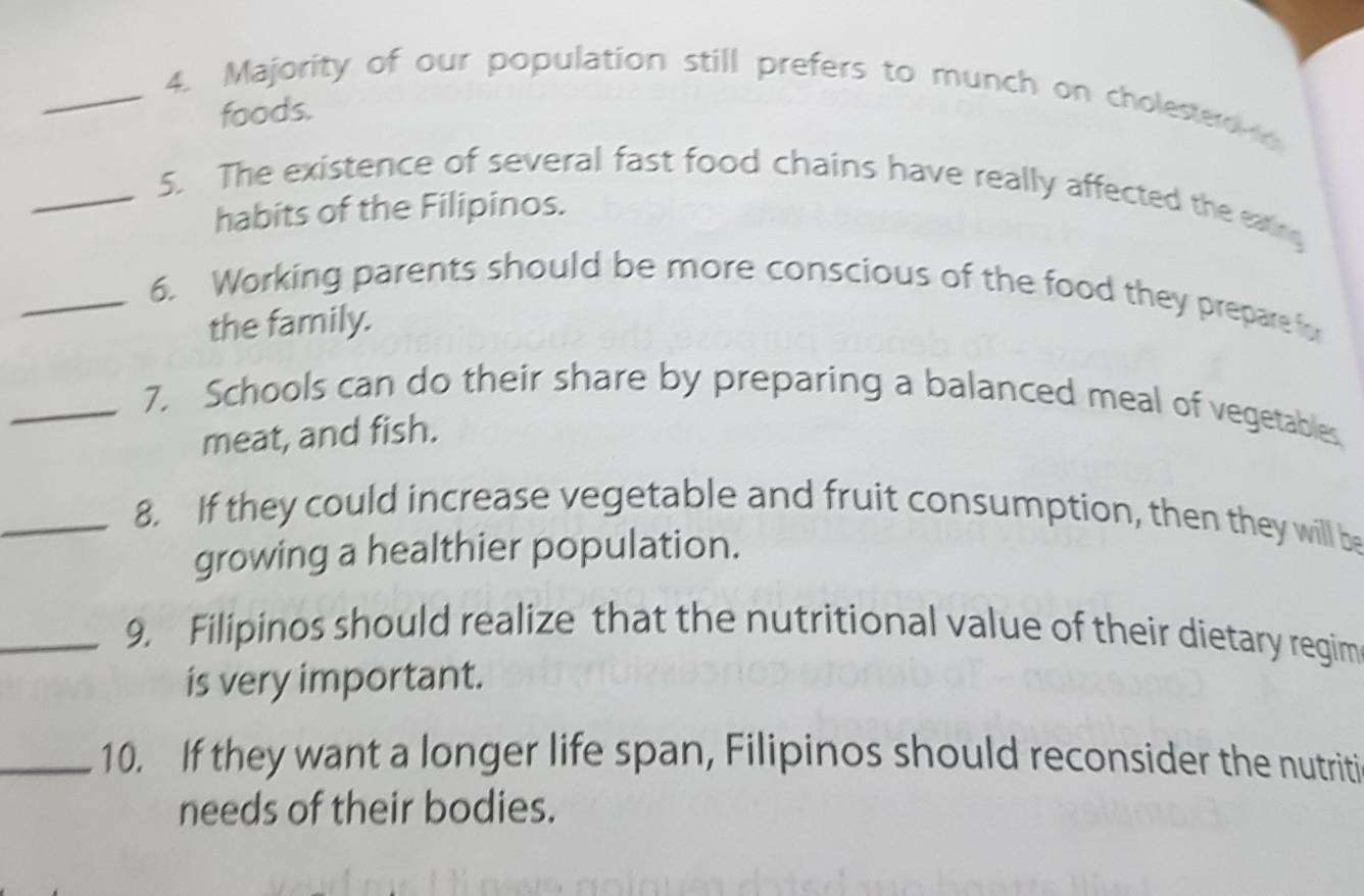 Majority of our population still prefers to munch on cholesterd 
foods. 
_5. The existence of several fast food chains have really affected the eating 
habits of the Filipinos. 
_6. Working parents should be more conscious of the food they prepare for 
the family. 
_7. Schools can do their share by preparing a balanced meal of vegetables 
meat, and fish. 
_8. If they could increase vegetable and fruit consumption, then they will be 
growing a healthier population. 
_9. Filipinos should realize that the nutritional value of their dietary regim 
is very important. 
_10. If they want a longer life span, Filipinos should reconsider the nutriti 
needs of their bodies.