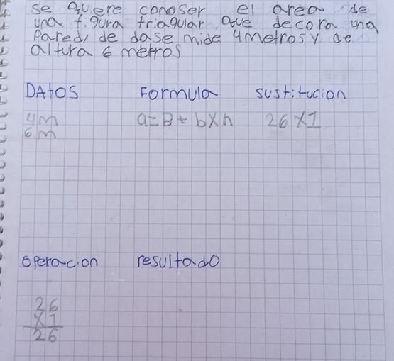 se quere conoser el area de 
una figura triagular ave decore mng 
Pared, de dase mide uMetrosy ae 
altura metros 
DAtos Formula sustrucion
beginarrayr 4m 6m endarray
a=B+b* n 26* 1
operoc. on resultado
beginarrayr 26 * 1 hline 26endarray