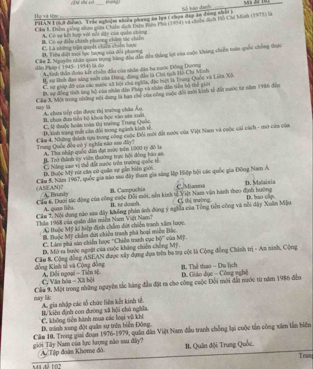 (Để thi cổ _trang) Mã đe 102
Số báo danh: .
Họ và tên:     
PHẢN I (6,0 điểm). Trắc nghiệm nhiều phưng án lựa ( chọn đáp án đúng nhất )
Cầu 1. Điểm giống nhau giữa Chiến dịch Điện Biên Phủ (1954) và chiến dịch Hồ Chí Minh (1975) là
A. Có sự kết hợp với nổi dậy của quần chúng
B. Có sự điều chính phương châm tác chiến
C. Là những trận quyết chiến chiến lược
D. Tiêu diệt mọi lực lượng của đổi phương
Câu 2. Nguyên nhân quan trọng hàng đầu dân đến thắng lợi của cuộc kháng chiến toàn quốc chống thực
dân Pháp ( 1945- 1954) là do
A. tinh thần đoàn kết chiến đầu của nhân dân ba nước Đông Dương
B. sự lãnh đạo sáng suốt của Đảng, đứng đầu là Chủ tịch Hồ Chí Minh.
C. sự giúp đỡ của các nước xã hội chủ nghĩa, đặc biệt là Trung Quốc và Liên Xô.
D. sự đồng tình ủng hộ của nhân dân Pháp và nhân dân tiến bộ thế giới
Câu 3. Một trong những nội dung là hạn chẻ của công cuộc đổi mới kinh tế đất nước từ năm 1986 đến
nay là
A. chưa tiếp cận được thị trường châu Âu.
B. chưa đưa tiến bộ khoa học vào sản xuất.
C. lệ thuộc hoàn toàn thị trường Trung Quốc.
D. tình trạng mất cân đối trong ngành kinh tế.
Cầu 4, Những thành tựu trong công cuộc Đổi mới đất nước của Việt Nam và cuộc cải cách - mở cửa của
Trung Quốc đều có ý nghĩa nào sau đây?
A. Thu nhập quốc dân đạt mức trên 1000 tỷ đô la
B. Trở thành ủy viên thường trực hội đồng bảo an.
C. Nâng cao vị thế đất nước trên trường quốc tế.
D. Buộc Mỹ rút căn cứ quân sự gần biên giới.
Câu 5. Năm 1967, quốc gia nào sau đây tham gia sáng lập Hiệp hội các quốc gia Đông Nam Á
(ASEAN)?
A. Brunây B. Campuchia C. Mianma D. Malaixia
Cầu 6. Dưới tác động của công cuộc Đổi mới, nền kinh tế Việt Nam vận hành theo định hướng
D. bao cấp.
A. quan liêu. B. tư doanh. C. thị trường.
Câu 7. Nội dung nào sau đây không phản ánh đúng ý nghĩa của Tổng tiến công và nổi dậy Xuân Mậu
Thân 1968 của quân dân miền Nam Việt Nam?
Aỹ Buộc Mỹ kí hiệp định chấm dứt chiến tranh xâm lược.
B. Buộc Mỹ chẩm dứt chiến tranh phá hoại miền Bắc.
C. Làm phá sản chiến lược “Chiến tranh cục bộ” của Mỹ.
D. Mở ra bước ngoặt của cuộc kháng chiến chống Mỹ.
Câu 8. Cộng đồng ẢSEAN được xây dựng dựa trên ba trụ cột là Cộng đồng Chính trị - An ninh, Cộng
đồng Kinh tế và Cộng đồng
A. Đối ngoại - Tiền tộ. B. Thể thao - Du lịch
C. Văn hóa - Xã hội  D. Giáo dục - Công nghệ
Câu 9. Một trong những nguyên tắc hàng đầu đặt ra cho công cuộc Đồi mới đất nước từ năm 1986 đến
nay là:
A. gia nhập các tổ chức liên kết kinh tế.
B. kiên định con đường xã hội chủ nghĩa.
C. không tiến hành mua các loại vũ khí
D. tránh xung đột quân sự trên biển Đông.
Câu 10. Trong giai đoạn 1976-1979, quân dân Việt Nam đấu tranh chống lại cuộc tấn công xâm lấn biên
giới Tây Nam của lực lượng nào sau đây?
A. Tập đoàn Khơme đỏ. B. Quân đội Trung Quốc.
Tran
Mã đề 102