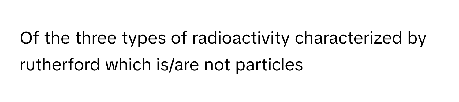 Of the three types of radioactivity characterized by rutherford which is/are not particles