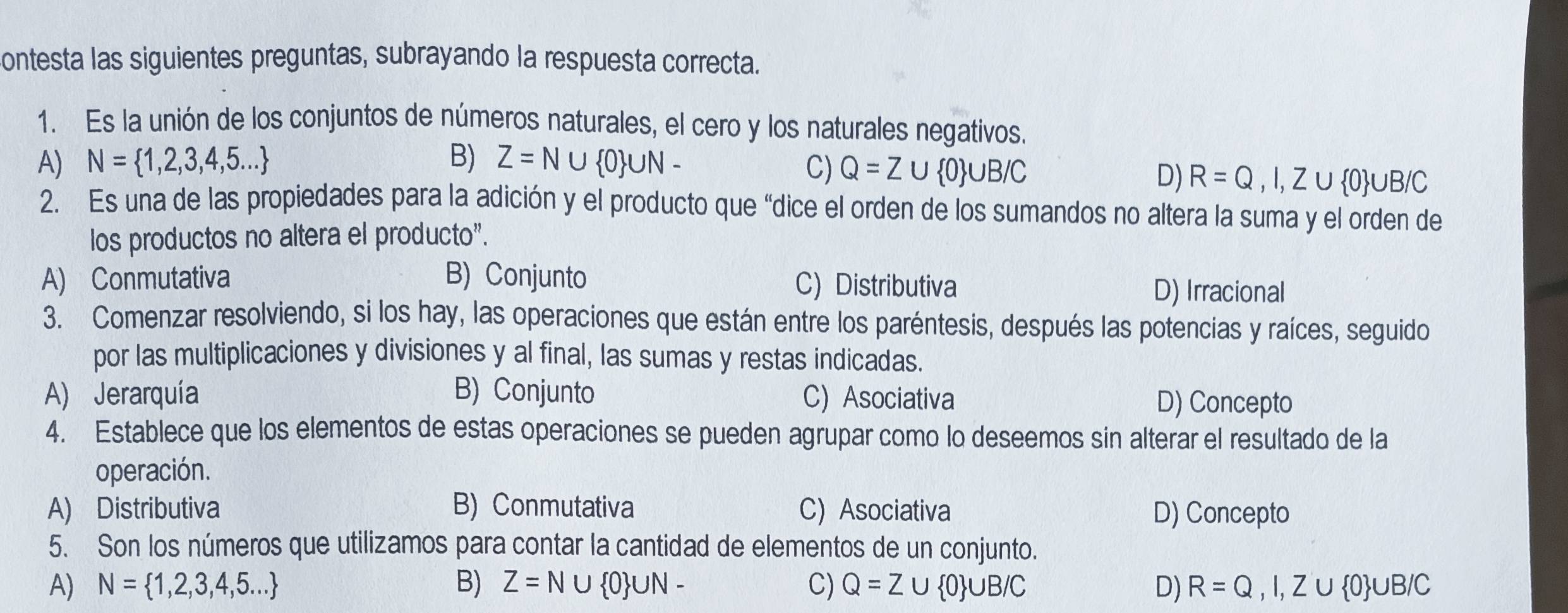 contesta las siguientes preguntas, subrayando la respuesta correcta.
1. Es la unión de los conjuntos de números naturales, el cero y los naturales negativos.
A) N= 1,2,3,4,5... B) Z=N∪  0 ∪ N-
C) Q=Z∪  0 ∪ B/C D) R=Q,I,Z∪  0 ∪ B/C
2. Es una de las propiedades para la adición y el producto que “dice el orden de los sumandos no altera la suma y el orden de
los productos no altera el producto".
A) Conmutativa B) Conjunto C) Distributiva D) Irracional
3. Comenzar resolviendo, si los hay, las operaciones que están entre los paréntesis, después las potencias y raíces, seguido
por las multiplicaciones y divisiones y al final, las sumas y restas indicadas.
A) Jerarquía B) Conjunto C) Asociativa D) Concepto
4. Establece que los elementos de estas operaciones se pueden agrupar como lo deseemos sin alterar el resultado de la
operación.
A) Distributiva B) Conmutativa C) Asociativa D) Concepto
5. Son los números que utilizamos para contar la cantidad de elementos de un conjunto.
A) N= 1,2,3,4,5... B) Z=N∪  0 ∪ N- C) Q=Z∪  0 ∪ B/C D) R=Q,I,Z∪  0 ∪ B/C