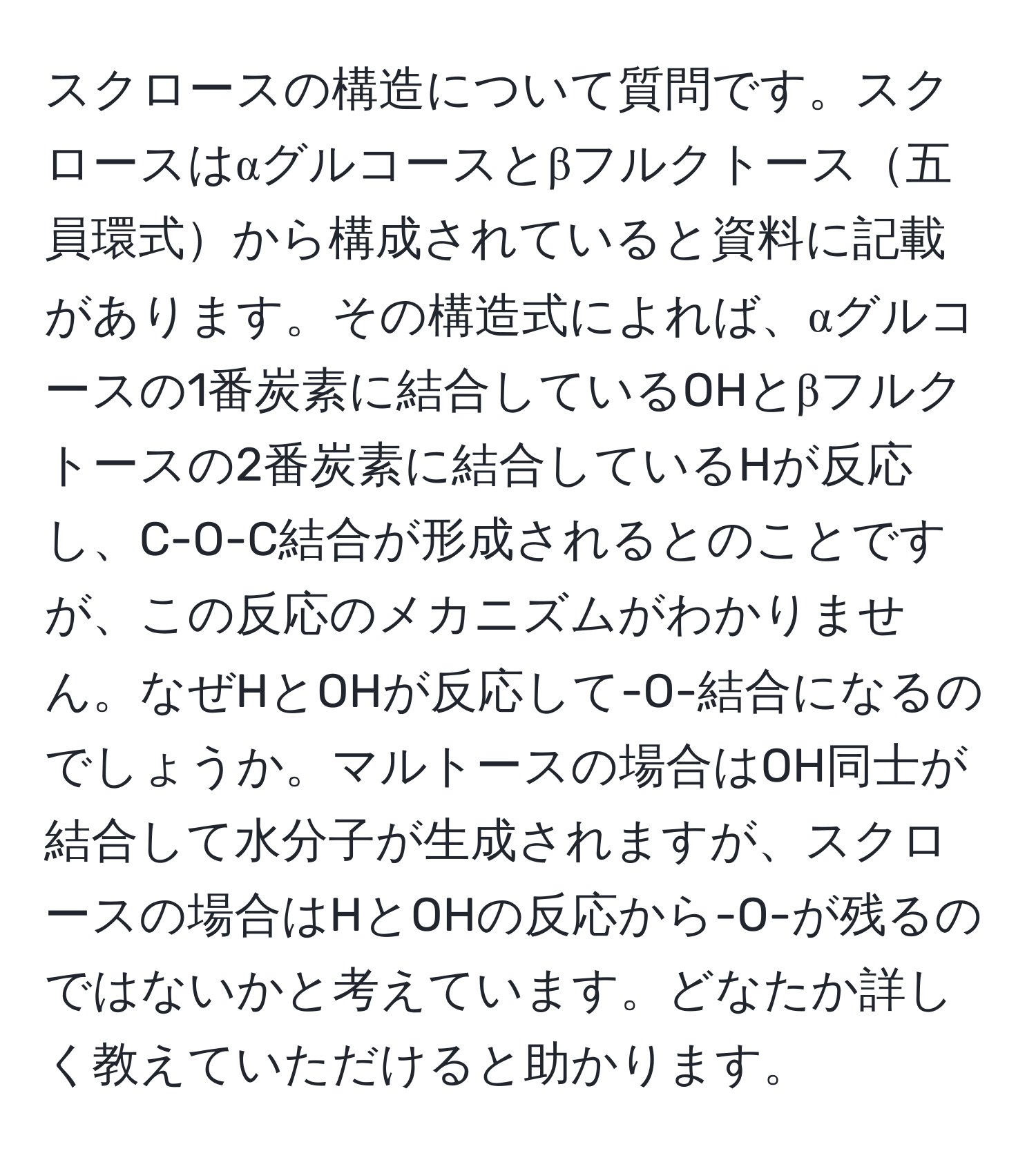 スクロースの構造について質問です。スクロースはαグルコースとβフルクトース五員環式から構成されていると資料に記載があります。その構造式によれば、αグルコースの1番炭素に結合しているOHとβフルクトースの2番炭素に結合しているHが反応し、C-O-C結合が形成されるとのことですが、この反応のメカニズムがわかりません。なぜHとOHが反応して-O-結合になるのでしょうか。マルトースの場合はOH同士が結合して水分子が生成されますが、スクロースの場合はHとOHの反応から-O-が残るのではないかと考えています。どなたか詳しく教えていただけると助かります。