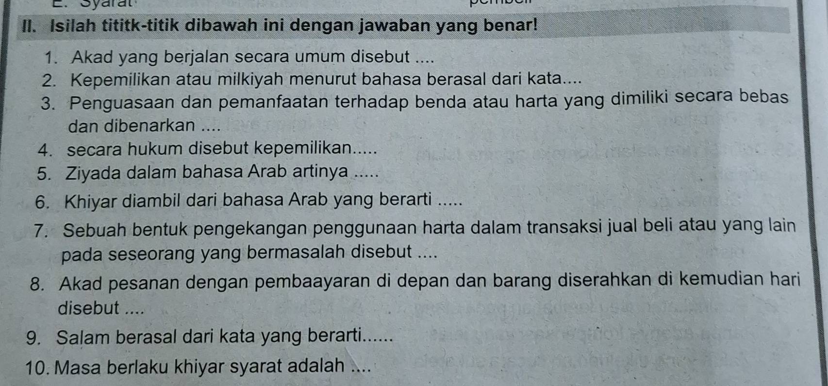 Syarat 
II. Isilah tititk-titik dibawah ini dengan jawaban yang benar! 
1. Akad yang berjalan secara umum disebut .... 
2. Kepemilikan atau milkiyah menurut bahasa berasal dari kata.... 
3. Penguasaan dan pemanfaatan terhadap benda atau harta yang dimiliki secara bebas 
dan dibenarkan .... 
4. secara hukum disebut kepemilikan..... 
5. Ziyada dalam bahasa Arab artinya ..... 
6. Khiyar diambil dari bahasa Arab yang berarti ..... 
7. Sebuah bentuk pengekangan penggunaan harta dalam transaksi jual beli atau yang lain 
pada seseorang yang bermasalah disebut .... 
8. Akad pesanan dengan pembaayaran di depan dan barang diserahkan di kemudian hari 
disebut .... 
9. Salam berasal dari kata yang berarti...... 
10. Masa berlaku khiyar syarat adalah ....