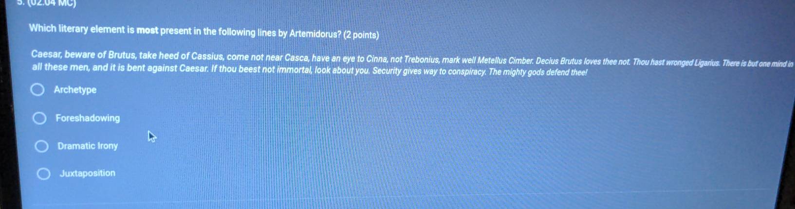 (02:04 MC)
Which literary element is most present in the following lines by Artemidorus? (2 points)
Caesar, beware of Brutus, take heed of Cassius, come not near Casca, have an eye to Cinna, not Trebonius, mark well Metellus Cimber. Decius Brutus loves thee not. Thou hast wronged Ligarius. There is but one mind in
all these men, and it is bent against Caesar. If thou beest not immortal, look about you. Security gives way to conspiracy. The mighty gods defend thee!
Archetype
Foreshadowing
Dramatic Irony
Juxtaposition