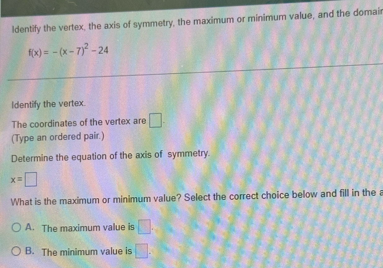 ldentify the vertex, the axis of symmetry, the maximum or minimum value, and the domair
f(x)=-(x-7)^2-24
Identify the vertex.
The coordinates of the vertex are □ - 
(Type an ordered pair.)
Determine the equation of the axis of symmetry.
x=□
What is the maximum or minimum value? Select the correct choice below and fill in the a
A. The maximum value is □.
B. The minimum value is □ .