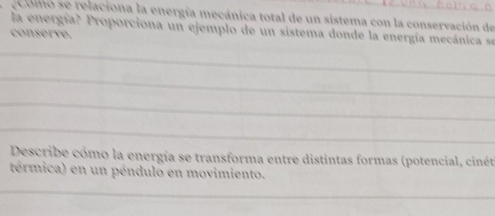 comó se relaciona la energía mecánica total de un sistema con la conservación de 
la energía? Proporciona un ejemplo de un sistema donde la energía mecánica se 
conserve. 
_ 
_ 
_ 
_ 
Describe cómo la energía se transforma entre distintas formas (potencial, cinét 
térmica) en un péndulo en movimiento. 
_ 
_ 
_