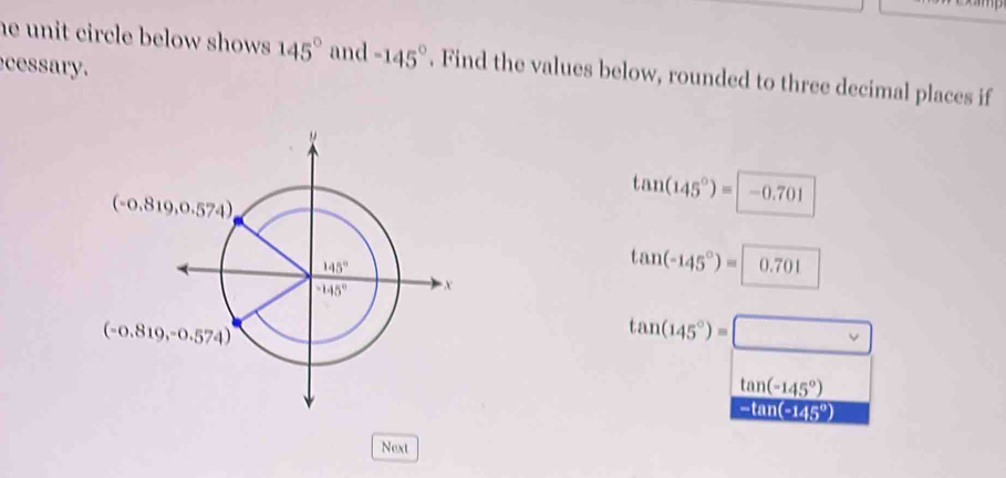 he unit circle below shows . 145° and -145°. Find the values below, rounded to three decimal places if
cessary.
tan (145°)= -0.701
tan (-145°)= 0.701
tan (145°)=□
tan (-145°)
-tan(−145º)
Next