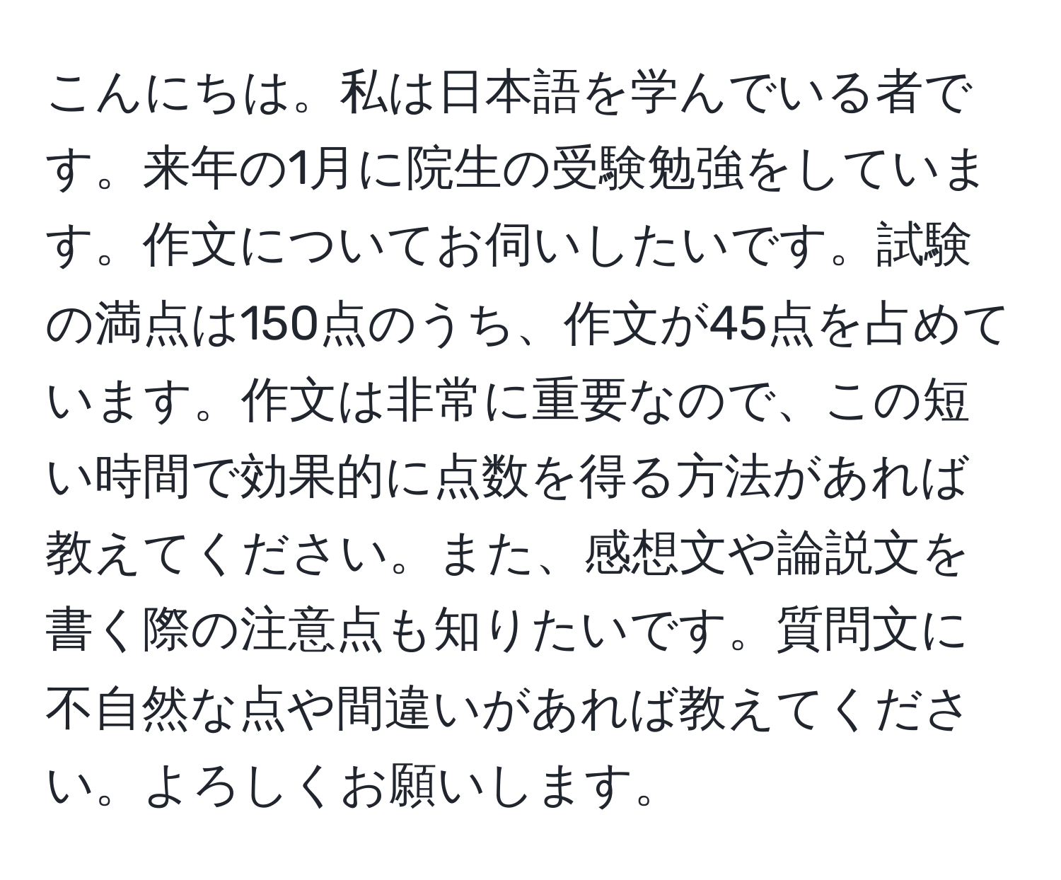 こんにちは。私は日本語を学んでいる者です。来年の1月に院生の受験勉強をしています。作文についてお伺いしたいです。試験の満点は150点のうち、作文が45点を占めています。作文は非常に重要なので、この短い時間で効果的に点数を得る方法があれば教えてください。また、感想文や論説文を書く際の注意点も知りたいです。質問文に不自然な点や間違いがあれば教えてください。よろしくお願いします。