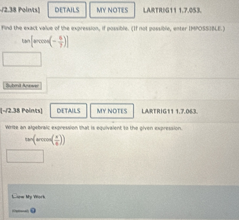 DETAILS MY NOTES LARTRIG11 1,7.053. 
Find the exact value of the expression, if possible. (If not possible, enter IMPOSSIBLE.)
tan [arccos (- 6/7 )]
Submit Answer 
[−/2.38 Points] DETAILS MY NOTES LARTRIG11 1.7.063. 
Write an algebraic expression that is equivalent to the given expression.
tan (arccos ( x/6 ))
Slow My Work 
(Optional)