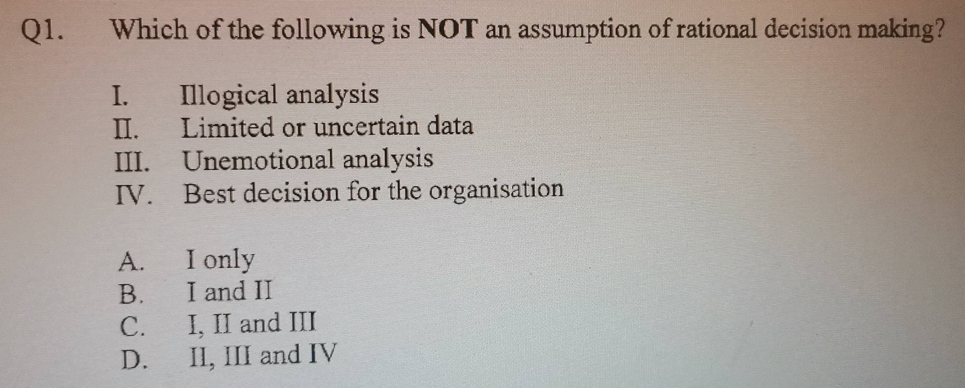 Which of the following is NOT an assumption of rational decision making?
I. Illogical analysis
II. Limited or uncertain data
III. Unemotional analysis
IV. Best decision for the organisation
A. I only
B. I and II
C. I, II and III
D. II, III and IV