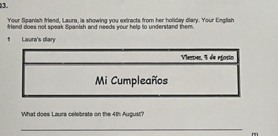 Your Spanish friend, Laura, is showing you extracts from her holiday diary. Your English 
friend does not speak Spanish and needs your help to understand them. 
1 Laura's diary 
What does Laura celebrate on the 4th August? 
_ 
(1)